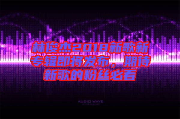 林俊杰2018新歌新專輯即將發(fā)布，期待新歌的粉絲必看