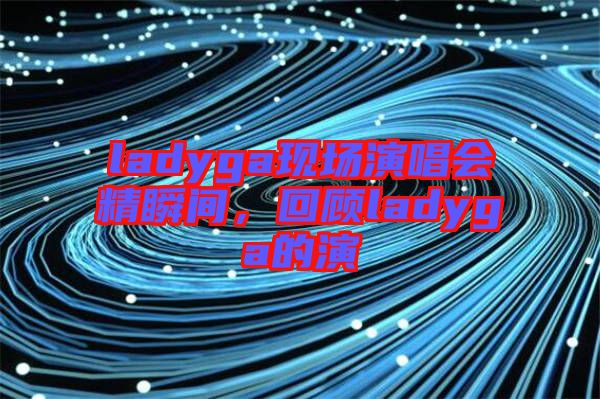 ladyga現(xiàn)場(chǎng)演唱會(huì)精瞬間，回顧ladyga的演