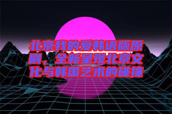 北京我的愛韓語版原劇，全新呈現(xiàn)北京文化與韓國(guó)藝術(shù)的碰撞