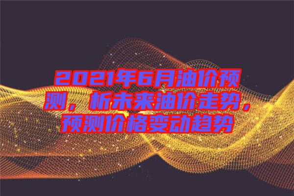 2021年6月油價預測，析未來油價走勢，預測價格變動趨勢