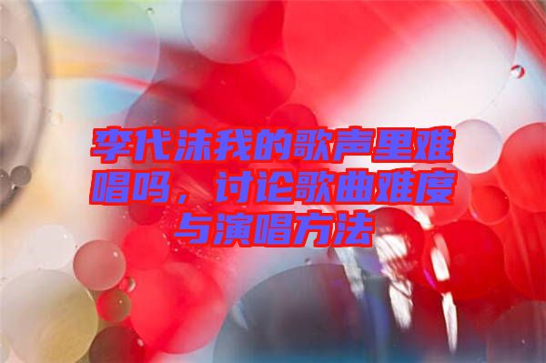 李代沫我的歌聲里難唱嗎，討論歌曲難度與演唱方法