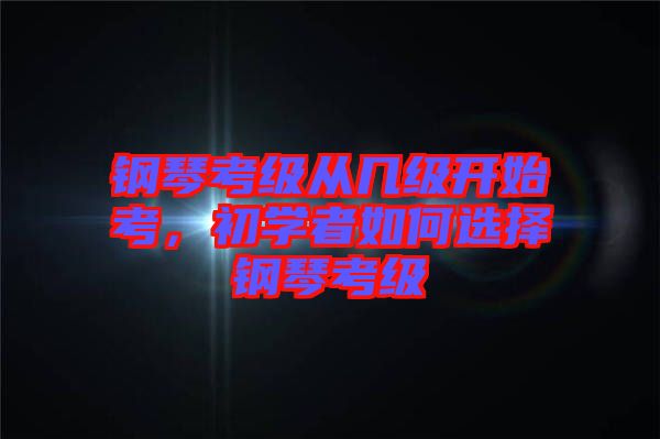 鋼琴考級從幾級開始考，初學者如何選擇鋼琴考級