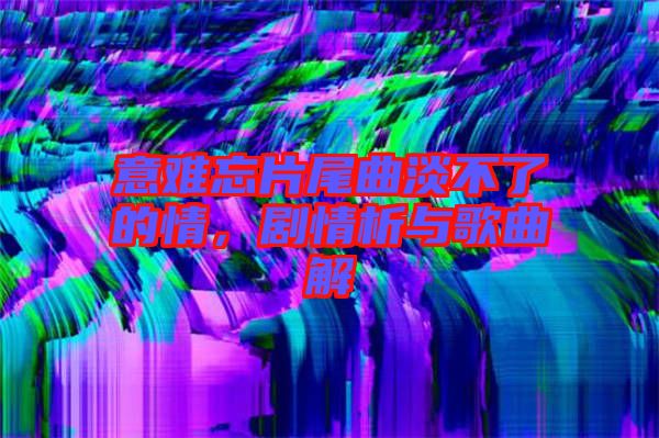 意難忘片尾曲淡不了的情，劇情析與歌曲解