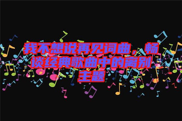 我不想說(shuō)再見詞曲，暢談經(jīng)典歌曲中的離別主題