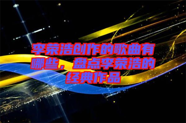 李榮浩創作的歌曲有哪些，盤點李榮浩的經典作品