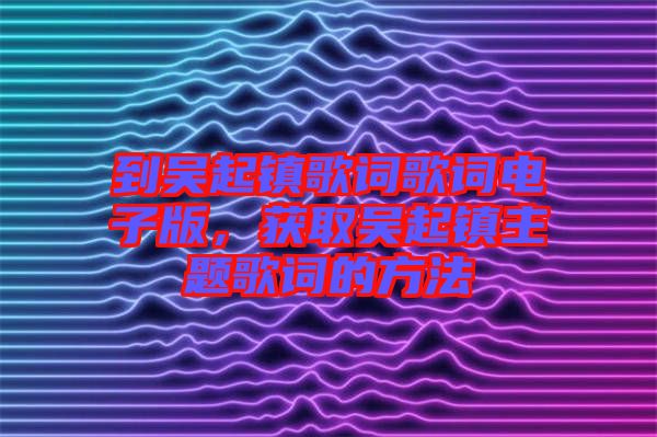 到吳起鎮(zhèn)歌詞歌詞電子版，獲取吳起鎮(zhèn)主題歌詞的方法