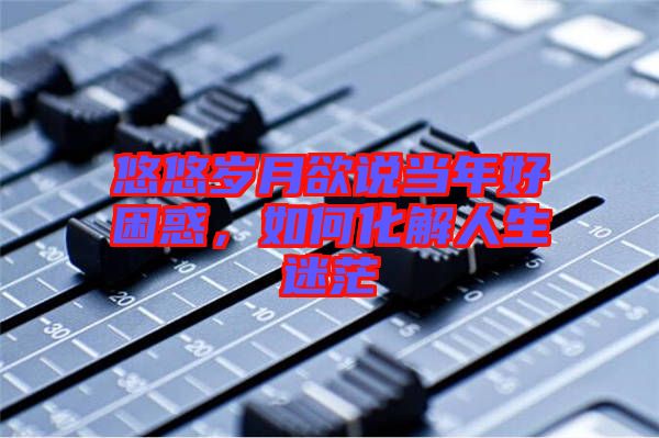 悠悠歲月欲說當年好困惑，如何化解人生迷茫