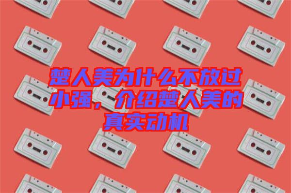 楚人美為什么不放過小強，介紹楚人美的真實動機