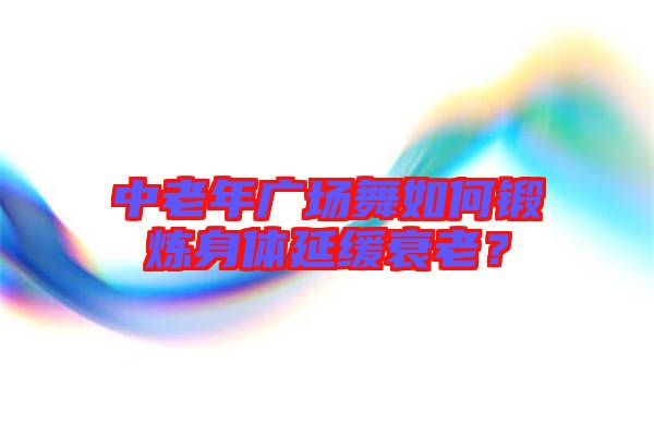 中老年廣場舞如何鍛煉身體延緩衰老？