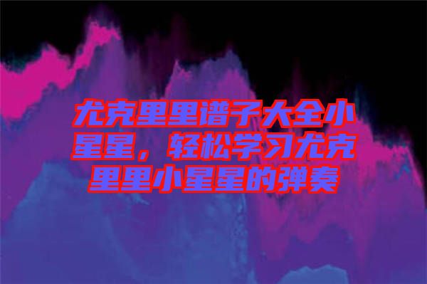 尤克里里譜子大全小星星，輕松學(xué)習(xí)尤克里里小星星的彈奏