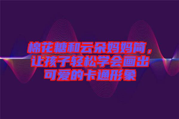 棉花糖和云朵媽媽簡(jiǎn)，讓孩子輕松學(xué)會(huì)畫出可愛(ài)的卡通形象