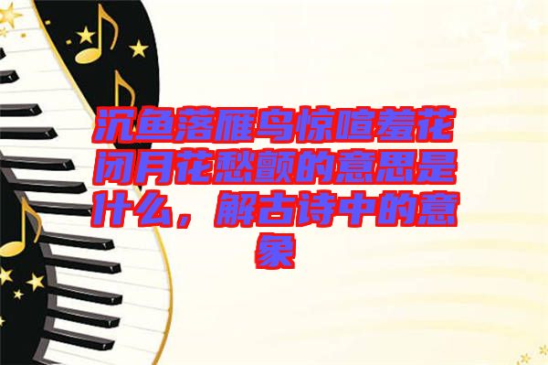 沉魚落雁鳥驚喧羞花閉月花愁顫的意思是什么，解古詩中的意象