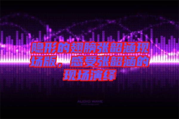 隱形的翅膀張韶涵現場版，感受張韶涵的現場演繹
