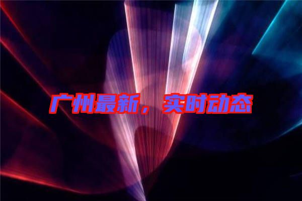 廣州最新，實時動態(tài)