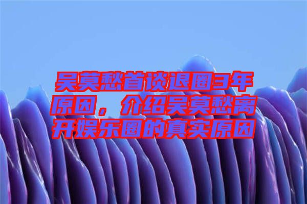 吳莫愁首談退圈3年原因，介紹吳莫愁離開娛樂圈的真實原因