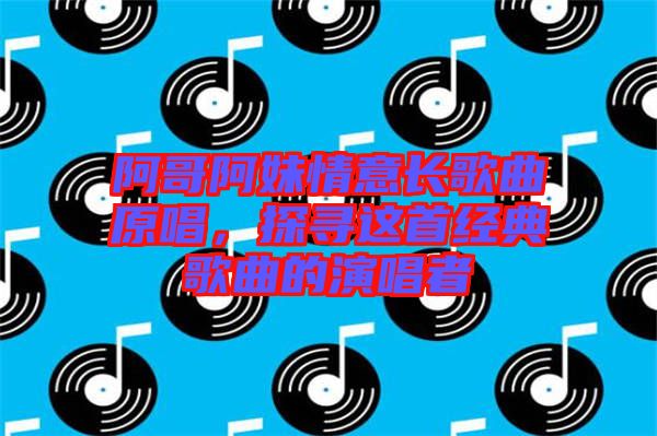 阿哥阿妹情意長歌曲原唱，探尋這首經典歌曲的演唱者