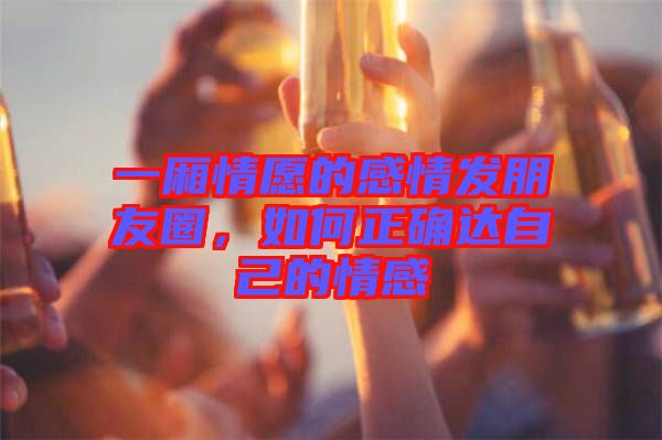 一廂情愿的感情發朋友圈，如何正確達自己的情感