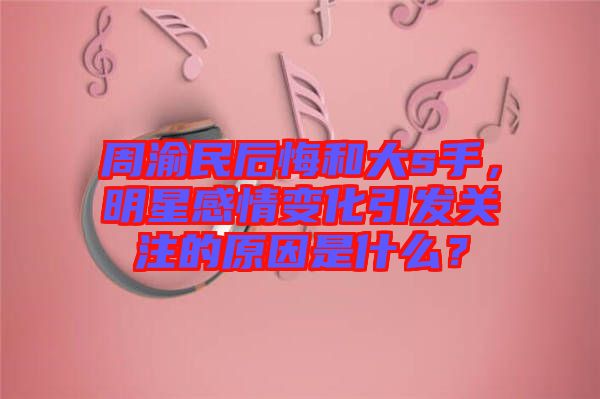 周渝民后悔和大s手，明星感情變化引發(fā)關(guān)注的原因是什么？