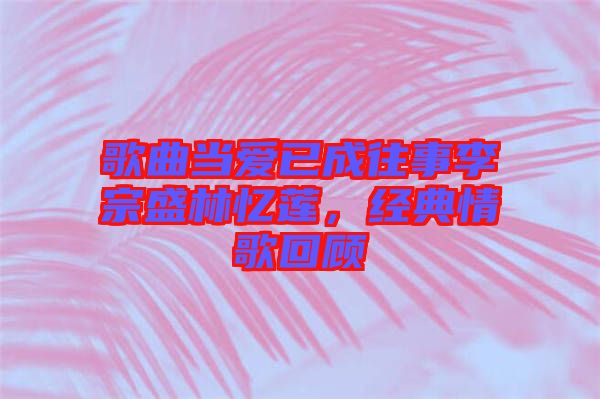 歌曲當(dāng)愛已成往事李宗盛林憶蓮，經(jīng)典情歌回顧