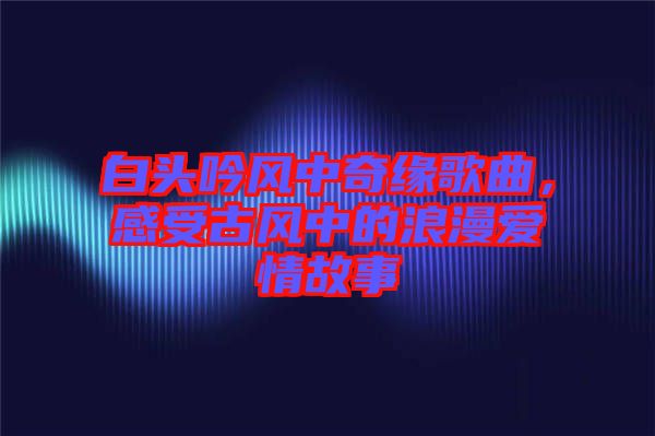 白頭吟風(fēng)中奇緣歌曲，感受古風(fēng)中的浪漫愛(ài)情故事