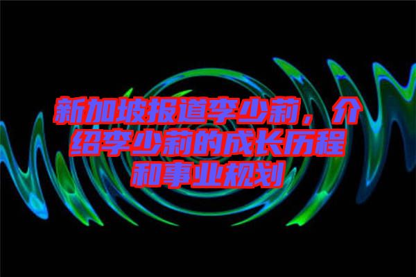 新加坡報道李少莉，介紹李少莉的成長歷程和事業規劃