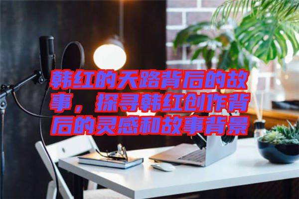 韓紅的天路背后的故事，探尋韓紅創作背后的靈感和故事背景