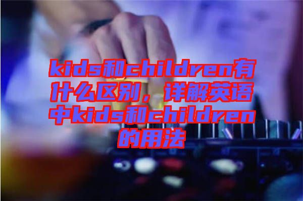 kids和children有什么區(qū)別，詳解英語中kids和children的用法