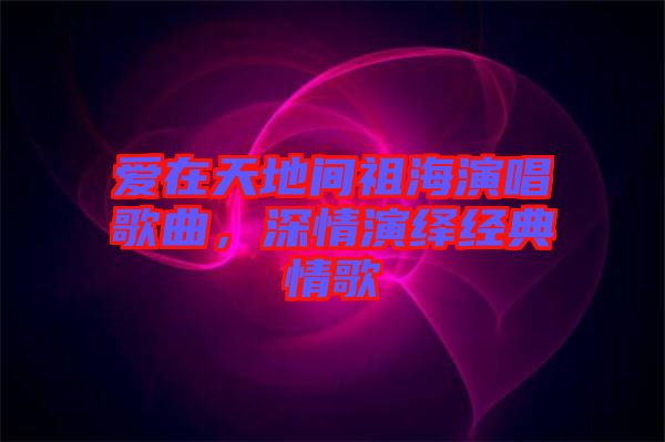 愛在天地間祖海演唱歌曲，深情演繹經典情歌