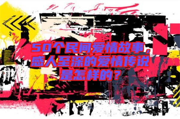 50個民間愛情故事，感人至深的愛情傳說是怎樣的？