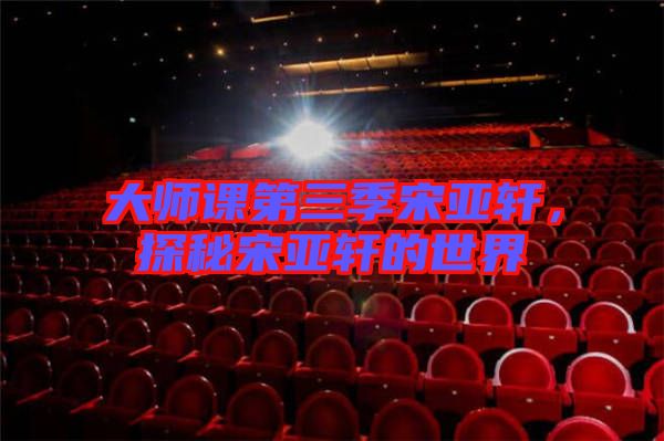 大師課第三季宋亞軒，探秘宋亞軒的世界