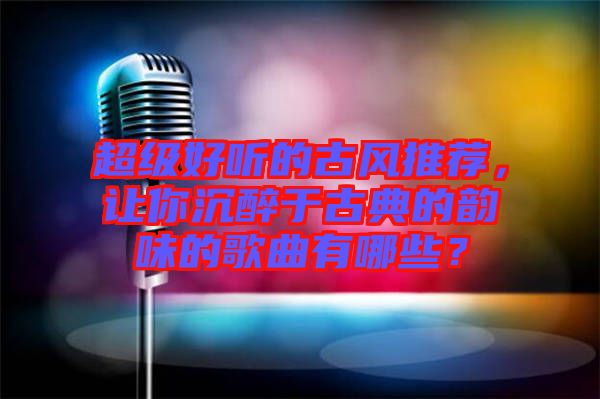 超級好聽的古風推薦，讓你沉醉于古典的韻味的歌曲有哪些？