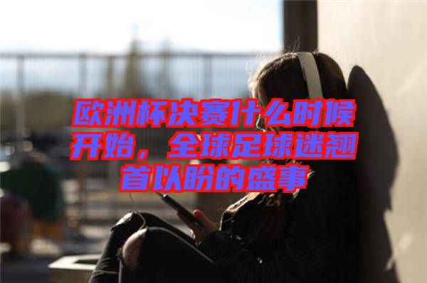 歐洲杯決賽什么時候開始，全球足球迷翹首以盼的盛事