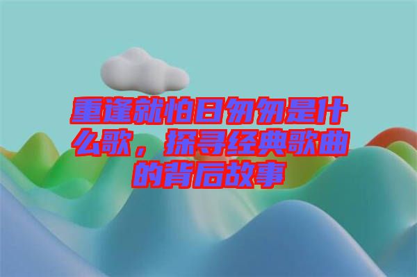 重逢就怕日匆匆是什么歌，探尋經典歌曲的背后故事