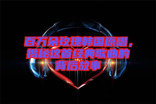 百萬朵玫瑰韓國原唱，揭秘這首經典歌曲的背后故事