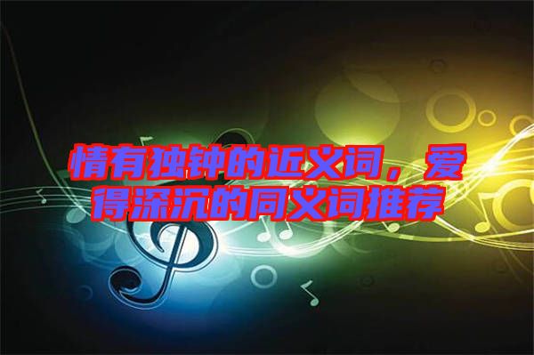 情有獨鐘的近義詞，愛得深沉的同義詞推薦