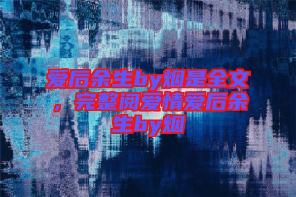 愛后余生by煙是全文，完整閱愛情愛后余生by煙