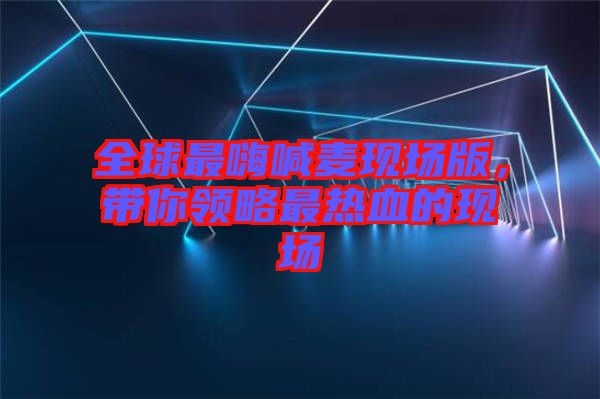 全球最嗨喊麥現場版，帶你領略最熱血的現場