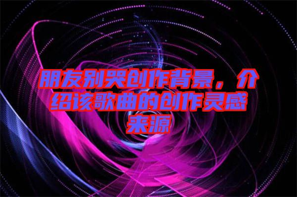 朋友別哭創(chuàng)作背景，介紹該歌曲的創(chuàng)作靈感來(lái)源