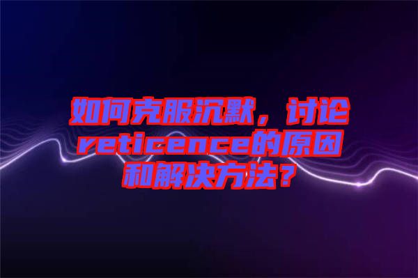 如何克服沉默，討論reticence的原因和解決方法？