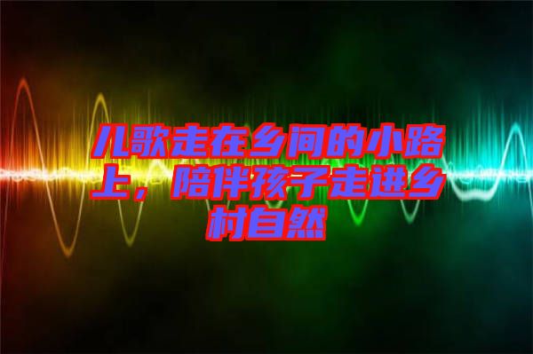 兒歌走在鄉間的小路上，陪伴孩子走進鄉村自然