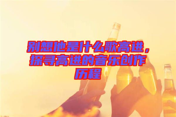 別想他是什么歌高進，探尋高進的音樂創作歷程