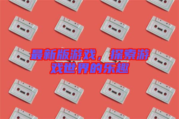 最新版游戲，探索游戲世界的樂趣