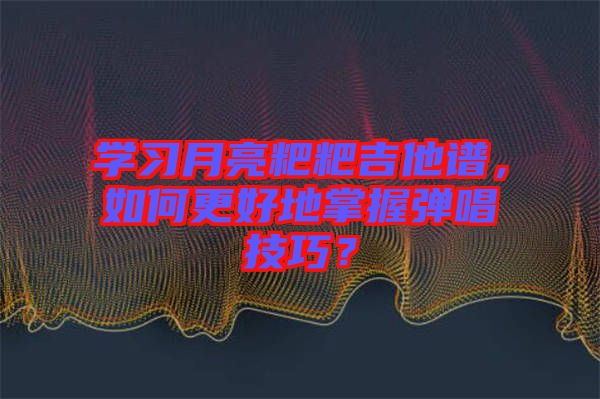 學(xué)習(xí)月亮粑粑吉他譜，如何更好地掌握彈唱技巧？