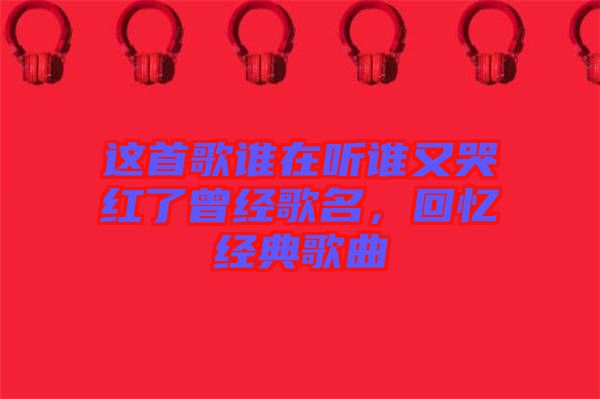 這首歌誰在聽誰又哭紅了曾經歌名，回憶經典歌曲
