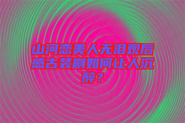 山河戀美人無淚觀后感古裝劇如何讓人沉醉？