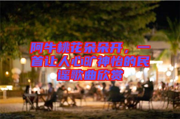阿牛桃花朵朵開，一首讓人心曠神怡的民謠歌曲欣賞