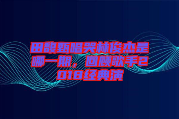 田馥甄唱哭林俊杰是哪一期，回顧歌手2018經典演