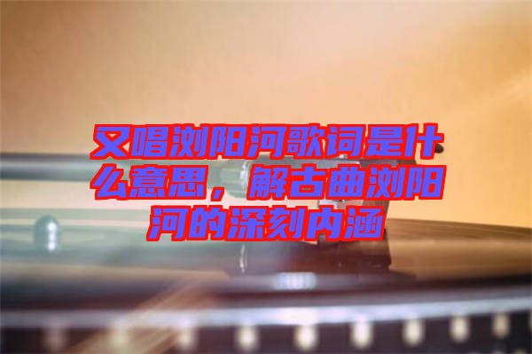 又唱瀏陽河歌詞是什么意思，解古曲瀏陽河的深刻內涵