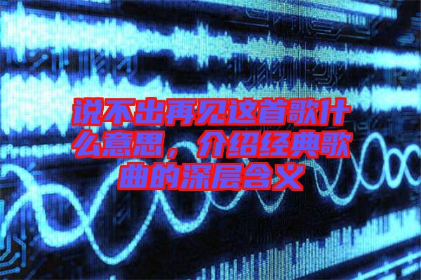 說(shuō)不出再見這首歌什么意思，介紹經(jīng)典歌曲的深層含義