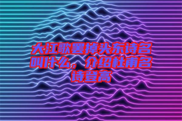 大江歌罷掉頭東詩名叫什么，介紹杜甫名詩登高